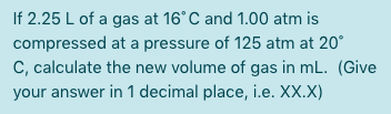 If 2.25 L of a gas at 16°C and 1.00 atm is
compressed at a pressure of 125 atm at 20°
C, calculate the new volume of gas in mL. (Give
your answer in 1 decimal place, i.e. XX.X)
