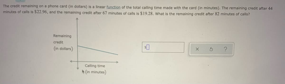 The credit remaining on a phone card (in dollars) is a linear function of the total calling time made with the card (in minutes). The remaining credit after 44
minutes of calls is $22.96, and the remaining credit after 67 minutes of calls is $19.28. What is the remaining credit after 82 minutes of calls?
Remaining
credit
(in dollars)
Calling time
(in minutes)
