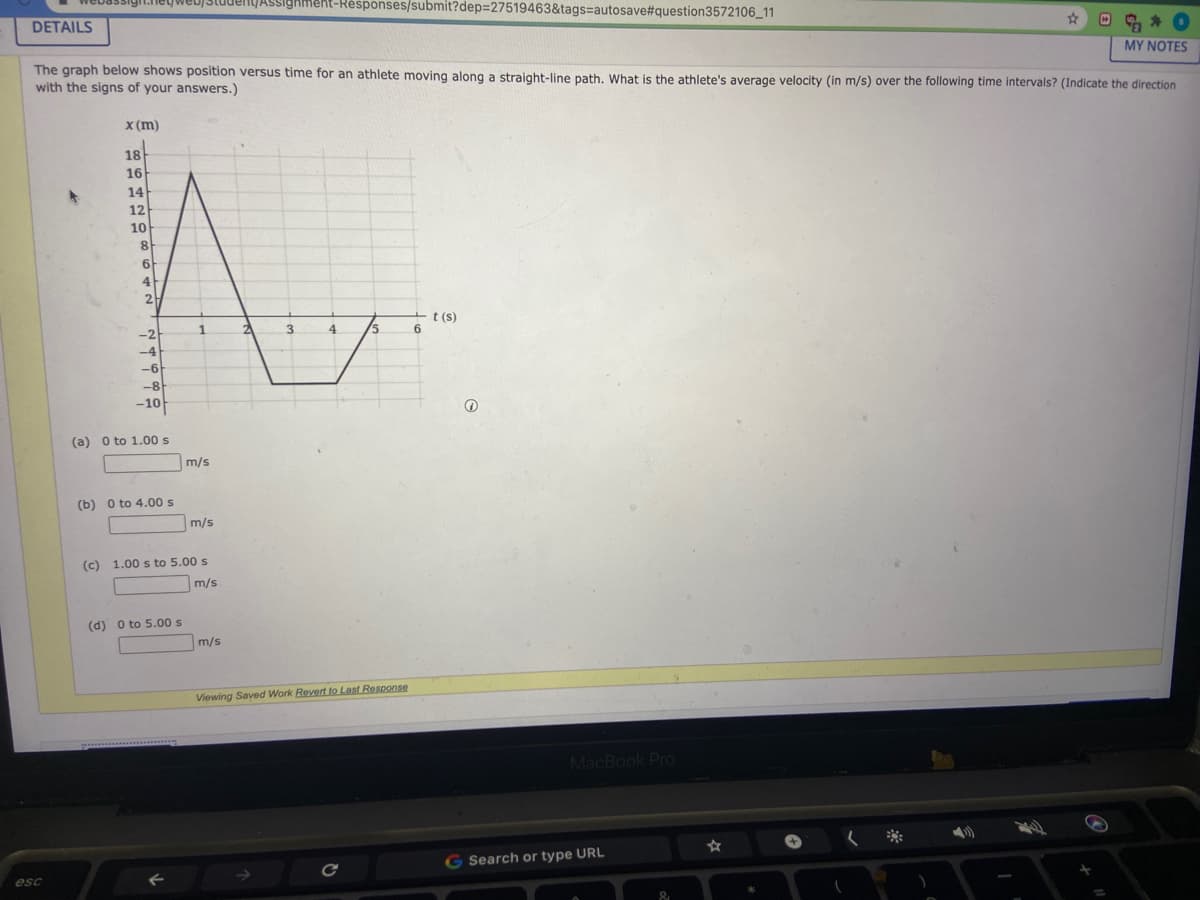 ASsighment-Résponses/submit?dep=27519463&tags%=autosave#question3572106_11
DETAILS
MY NOTES
The graph below shows position versus time for an athlete moving along a straight-line path, What is the athlete's average velocity (in m/s) over the following time intervals? (Indicate the direction
with the signs of your answers.)
x (m)
18
16
14
12
10
8
6
4
2
t (s)
-2
1
3.
4
/5
-4
-6
-8
-10
(a) o to 1.00 s
m/s
(b) 0 to 4.00 s
m/s
(c)
1.00 s to 5.00 s
m/s
(d) O to 5.00 s
m/s
Viewing Saved Work Revert to Last Response
MacBook Pro
G Search or type URL
esc
