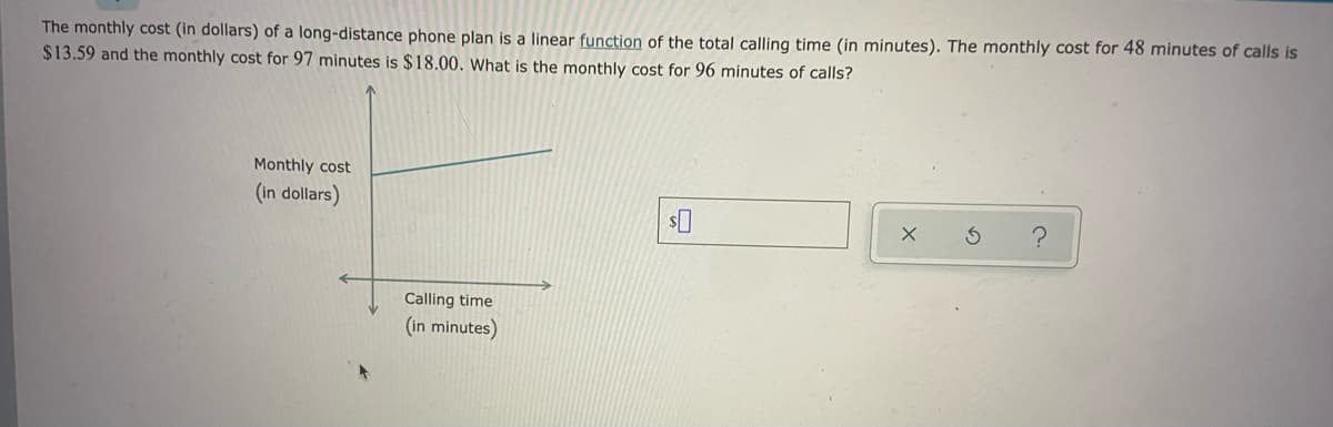 The monthly cost (in dollars) of a long-distance phone plan is a linear function of the total calling time (in minutes). The monthly cost for 48 minutes of calls is
$13.59 and the monthly cost for 97 minutes
$18.00. What is the monthly cost for 96 minutes of calls?
Monthly cost
(in dollars)
Calling time
(in minutes)
