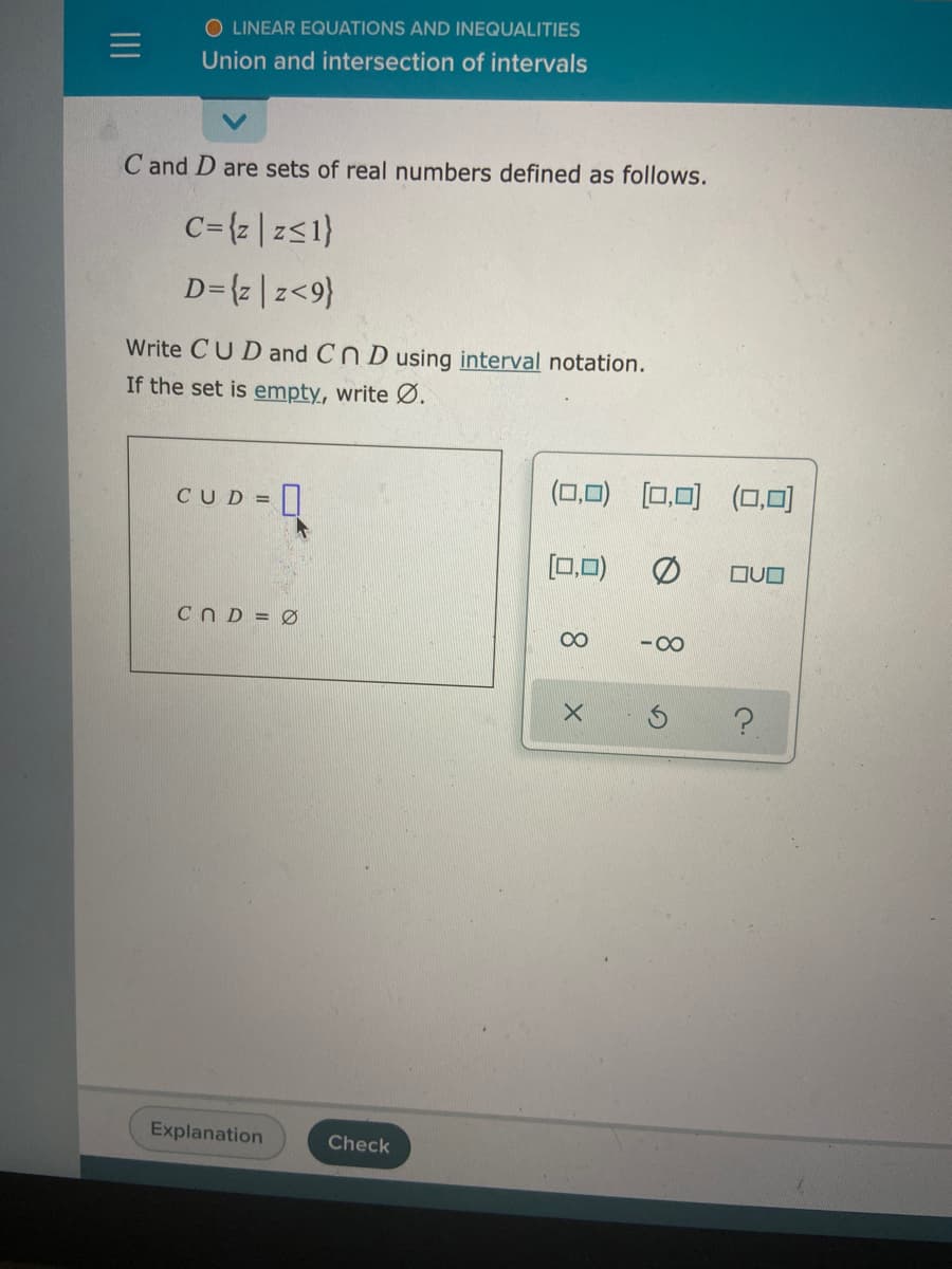 O LINEAR EQUATIONS AND INEQUALITIES
Union and intersection of intervals
C and D are sets of real numbers defined as follows.
C={z |z<1}
D={z|z<9}
Write CUD and Cn D using interval notation.
If the set is empty, write Ø.
CUD =|
(0,0) [0,0) (0,0)
[0,0)
CN D = Ø
00
-00
Explanation
Check
