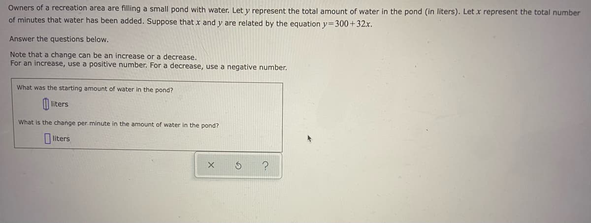 Owners of a recreation area are filling a small pond with water. Let y represent the total amount of water in the pond (in liters). Let x represent the total number
of minutes that water has been added. Suppose that x and y are related by the equation y=300+32x.
Answer the questions below.
Note that a change can be an increase or a decrease.
For an increase, use a positive number. For a decrease, use a negative number.
What was the starting amount of water in the pond?
liters
What is the change per.minute in the amount of water in the pond?
liters
