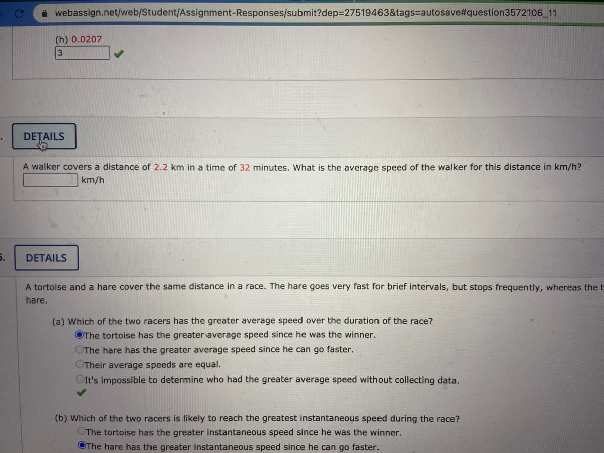 Ce
A webassign.net/web/Student/Assignment-Responses/submit?dep=27519463&tags=autosave#question3572106_11
(h) 0.0207
3
DETAILS
A walker covers a distance of 2.2 km in a time of 32 minutes. What is the average speed of the walker for this distance in km/h?
km/h
5.
DETAILS
A tortoise and a hare cover the same distance in a race. The hare goes very fast for brief intervals, but stops frequently, whereas the t
hare.
(a) Which of the two racers has the greater average speed over the duration of the race?
OThe tortoise has the greater average speed since he was the winner.
The hare has the greater average speed since he can go faster.
Their average speeds are equal.
OIt's impossible to determine who had the greater average speed without collecting data.
(b) Which of the two racers is likely to reach the greatest instantaneous speed during the race?
OThe tortoise has the greater instantaneous speed since he was the winner.
OThe hare has the greater instantaneous speed since he can go faster.
