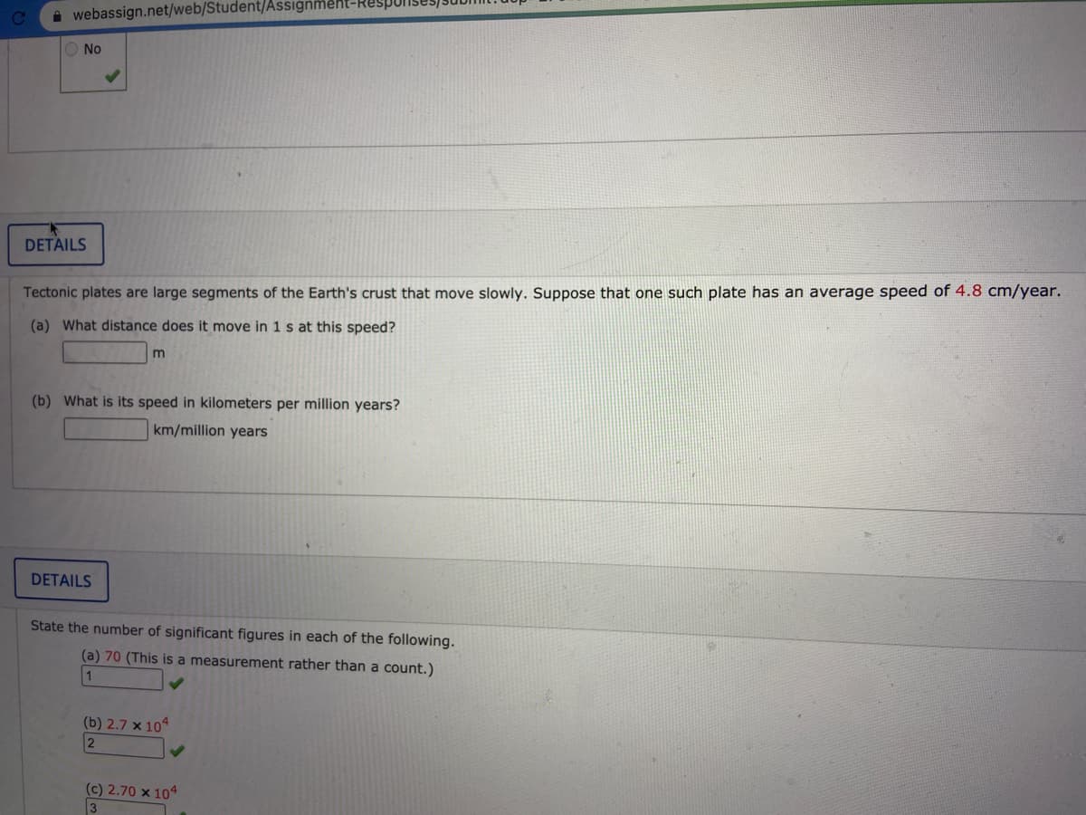 A webassign.net/web/Student/Assıgnment-RESP
O No
DETAILS
Tectonic plates are large segments of the Earth's crust that move slowly. Suppose that one such plate has an average speed of 4.8 cm/year.
(a) What distance does it move in 1 s at this speed?
m
(b) What is its speed in kilometers per million years?
km/million years
DETAILS
State the number of significant figures in each of the following.
(a) 70 (This is a measurement rather than a count.)
1
(b) 2.7 × 10
(c) 2.70 × 104
3
