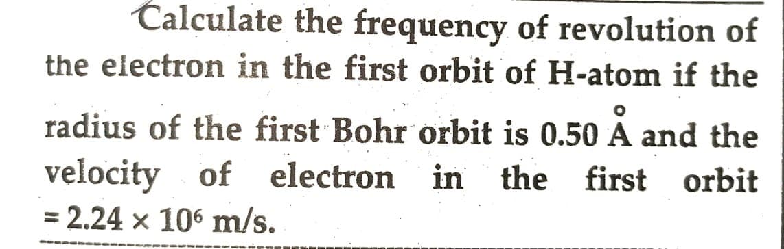 Calculate the frequency of revolution of
the electron in the first orbit of H-atom if the
radius of the first Bohr orbit is 0.50 A and the
velocity of electron in the first orbit
= 2.24 x 106 m/s.