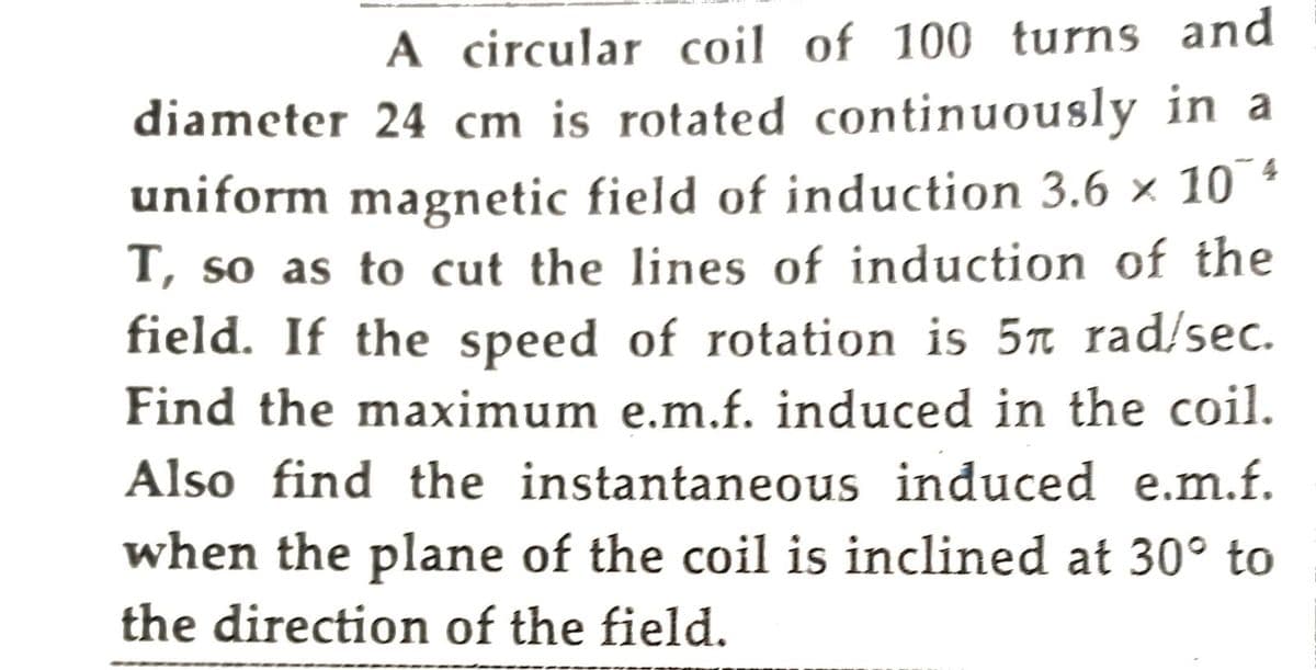 A circular coil of 100 turns and
diameter 24 cm is rotated continuously in a
uniform magnetic field of induction 3.6 × 1074
T, so as to cut the lines of induction of the
field. If the speed of rotation is 5ñ rad/sec.
Find the maximum e.m.f. induced in the coil.
Also find the instantaneous induced e.m.f.
when the plane of the coil is inclined at 30° to
the direction of the field.