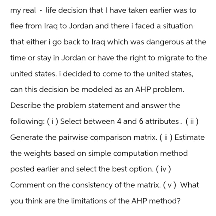 my real-life decision that I have taken earlier was to
flee from Iraq to Jordan and there i faced a situation
that either i go back to Iraq which was dangerous at the
time or stay in Jordan or have the right to migrate to the
united states. i decided to come to the united states,
can this decision be modeled as an AHP problem.
Describe the problem statement and answer the
following: (i) Select between 4 and 6 attributes. (ii)
Generate the pairwise comparison matrix. ( ii) Estimate
the weights based on simple computation method
posted earlier and select the best option. (iv)
Comment on the consistency of the matrix. (v) What
you think are the limitations of the AHP method?