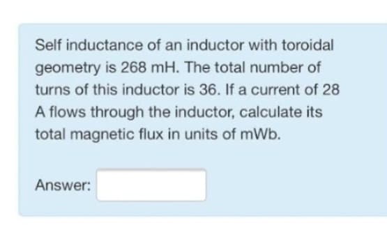 Self inductance of an inductor with toroidal
geometry is 268 mH. The total number of
turns of this inductor is 36. If a current of 28
A flows through the inductor, calculate its
total magnetic flux in units of mWb.
Answer: