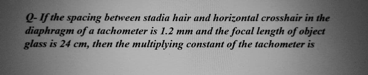 Q-If the spacing between stadia hair and horizontal crosshair in the
diaphragm of a tachometer is 1.2 mm and the focal length of object
glass is 24 cm, then the multiplying constant of the tachometer is