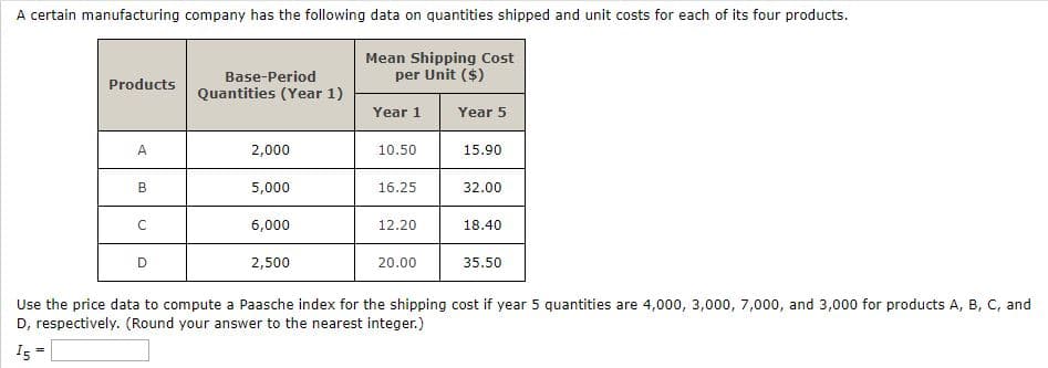 A certain manufacturing company has the following data on quantities shipped and unit costs for each of its four products.
Mean Shipping Cost
per Unit ($)
Base-Period
Quantities (Year 1)
Products
Year 1
Year 5
A
2,000
10.50
15.90
B
5,000
16.25
32.00
6,000
12.20
18.40
2,500
20.00
35.50
Use the price data to compute a Paasche index for the shipping cost if year 5 quantities are 4,000, 3,000, 7,000, and 3,000 for products A, B, C, and
D, respectively. (Round your answer to the nearest integer.)
I5
