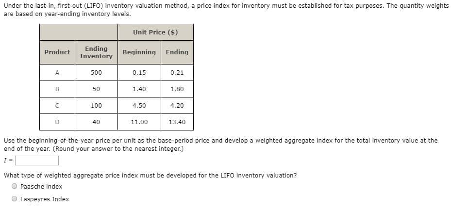 Under the last-in, first-out (LIFO) inventory valuation method, a price index for inventory must be established for tax purposes. The quantity weights
are based on year-ending inventory levels.
Unit Price ($)
Ending
Inventory
Beginning Ending
Product
A
500
0.15
0.21
B
50
1.40
1.80
100
4.50
4.20
40
11.00
13.40
Use the beginning-of-the-year price per unit as the base-period price and develop a weighted aggregate index for the total inventory value at the
end of the year. (Round your answer to the nearest integer.)
What type of weighted aggregate price index must be developed for the LIFO inventory valuation?
Paasche index
Laspeyres Index
