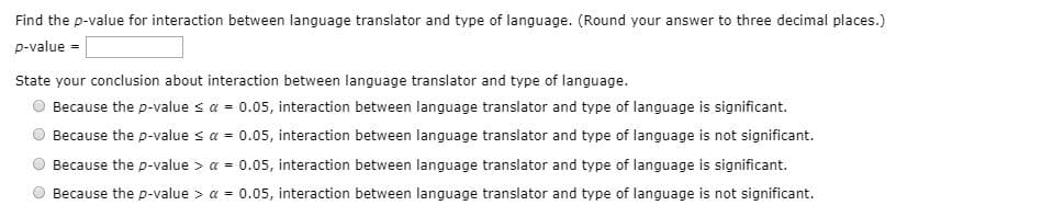Find the p-value for interaction between language translator and type of language. (Round your answer to three decimal places.)
p-value =
State your conclusion about interaction between language translator and type of language.
Because the p-value s a = 0.05, interaction between language translator and type of language is significant.
Because the p-value sa = 0.05, interaction between language translator and type of language is not significant.
Because the p-value > a = 0.05, interaction between language translator and type of language is significant.
Because the p-value > a = 0.05, interaction between language translator and type of language is not significant.
