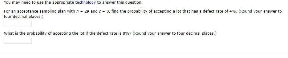 You may need to use the appropriate technology to answer this question.
For an acceptance sampling plan with n = 29 and c = 0, find the probability of accepting a lot that has a defect rate of 4%. (Round your answer to
four decimal places.)
What is the probability of accepting the lot if the defect rate is 8%? (Round your answer to four decimal places.)
