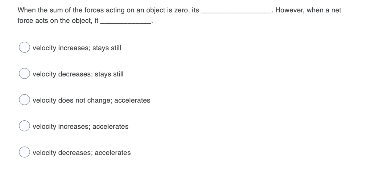 When the sum of the forces acting on an object is zero, its
However, when a net
force acts on the object, it
velocity increases; stays still
velocity decreases; stays still
velocity does not change; accelerates
velocity increases; accelerates
velocity decreases; accelerates
