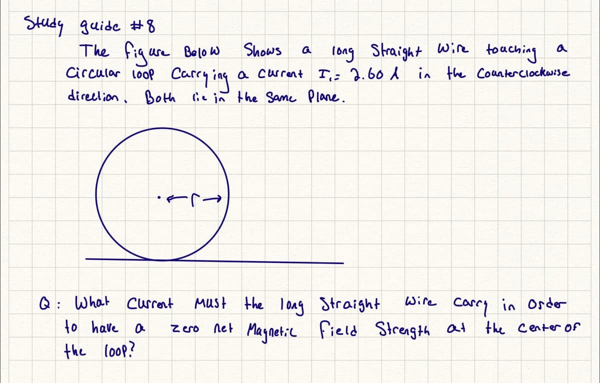 Study guide #8
The fiqure Belo w
Circular loop Carry ing
Shows
long Straight Wie
a current I; 2.60 d in the Coanterclockw:se
toaching
a
direclion. Both lie in the Same Plane.
Q: What current
to have a
MUst the long Straight
Wire
Carry in Order
Magnetic
field Strength at
the Center of
zero
net
the loop?
