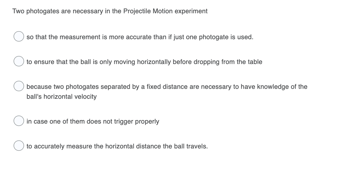 Two photogates are necessary in the Projectile Motion experiment
so that the measurement is more accurate than if just one photogate is used.
to ensure that the ball is only moving horizontally before dropping from the table
because two photogates separated by a fixed distance are necessary to have knowledge of the
ball's horizontal velocity
in case one of them does not trigger properly
to accurately measure the horizontal distance the ball travels.
