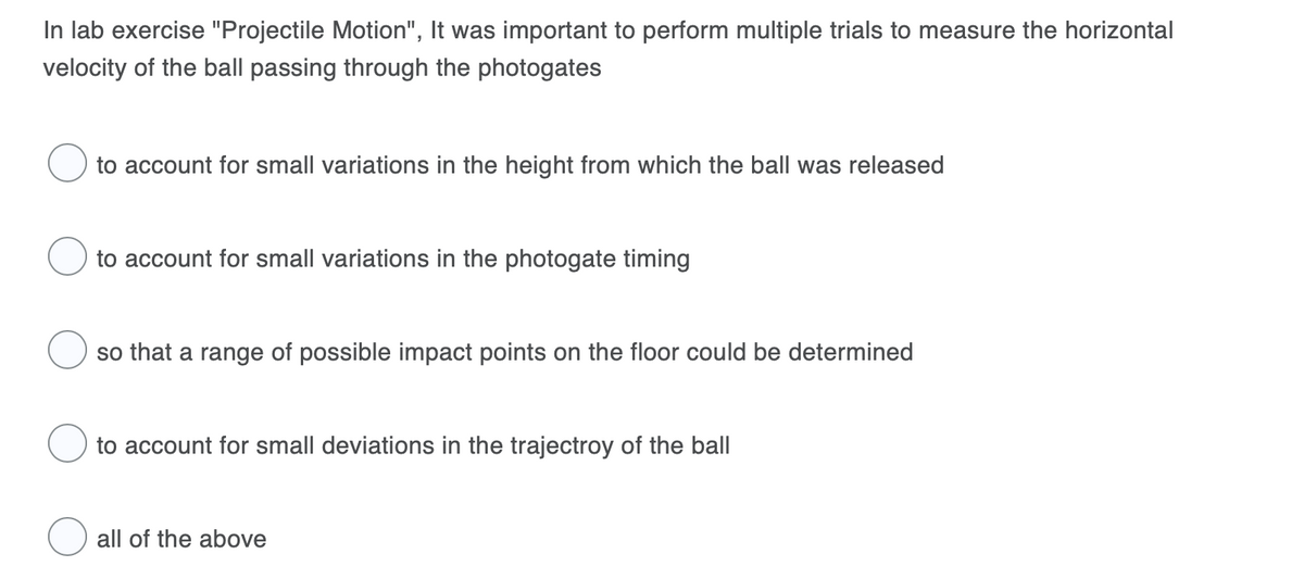 In lab exercise "Projectile Motion", It was important to perform multiple trials to measure the horizontal
velocity of the ball passing through the photogates
to account for small variations in the height from which the ball was released
to account for small variations in the photogate timing
so that a range of possible impact points on the floor could be determined
to account for small deviations in the trajectroy of the ball
all of the above
