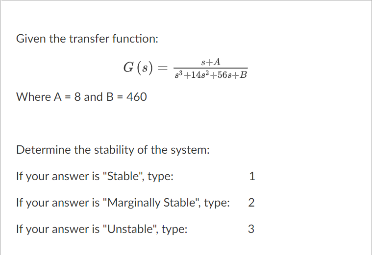 Given the transfer function:
G (s) =
Where A = 8 and B = 460
s+A
s³+14s2+56s+B
Determine the stability of the system:
If your answer is "Stable", type:
If your answer is "Marginally Stable", type:
If your answer is "Unstable", type:
1
2
3