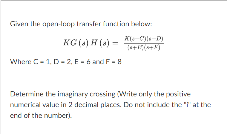 Given the open-loop transfer function below:
KG (s) H (s) =
K(s-C)(s-D)
(s+E)(s+F)
Where C = 1, D = 2, E = 6 and F = 8
Determine the imaginary crossing (Write only the positive
numerical value in 2 decimal places. Do not include the "i" at the
end of the number).