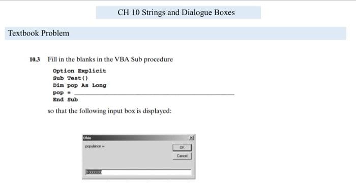 CH 10 Strings and Dialogue Boxes
Textbook Problem
10.3 Fill in the blanks in the VBA Sub procedure
Option Explicit
Sub Test ()
Dim pop As Long
pop -
End Sub
so that the following input box is displayed:
Oho
population
OK
Cancel
10000000
