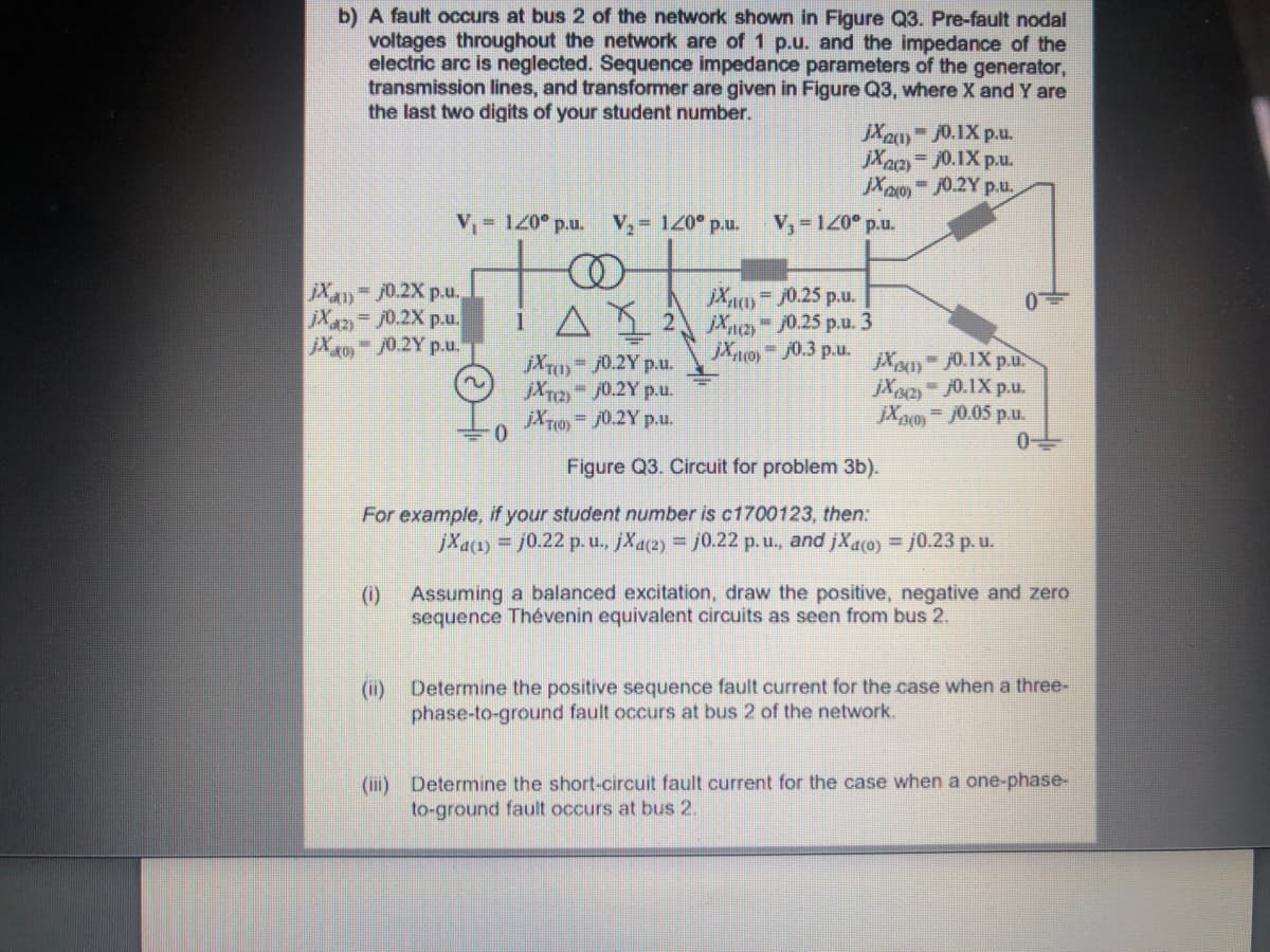 b) A fault occurs at bus 2 of the network shown in Figure Q3. Pre-fault nodal
voltages throughout the network are of 1 p.u. and the impedance of the
electric arc is neglected. Sequence impedance parameters
transmission lines, and transformer are given in Figure Q3, where X and Y are
the last two digits of your student number.
the generator,
JX20 0.1X p.u.
jXa
= j0.1X p.u.
Xaoy - J0.2Y p.u,
%3D
V, 120° p.u. V, 120° p.u.
V,-120° p.u.
jX4)-70.2X p.u.
Xn= /0.25 p.u.
i A1 2 Xae /0.25 p.u. 3
jXo)-j0.3 p.u.
Xaz
= j0.2X p.u.
jX40 /0.2Y p.u.
jXT0)-/0.2Y p.u.
jXr2 /0.2Y p.u.
jXT1 j0.2Y p.u.
jX) 0.1X p.u.
jX2 0.1X p.u.
jXpo) = J0.05 p.u.
Figure Q3. Circuit for problem 3b).
For example, if your student number is c1700123, then:
jXa1) = j0.22 p.u., jXa2) j0.22 p.u., and jXaco) = j0.23 p.u.
()
Assuming a balanced excitation, draw the positive, negative and zero
sequence Thévenin equivalent circuits as seen from bus 2.
(i)
Determine the positive sequence fault current for the case when a three-
phase-to-ground fault occurs at bus 2 of the network.
(iii) Determine the short-circuit fault current for the case when a one-phase-
to-ground fault occurs at bus 2.
