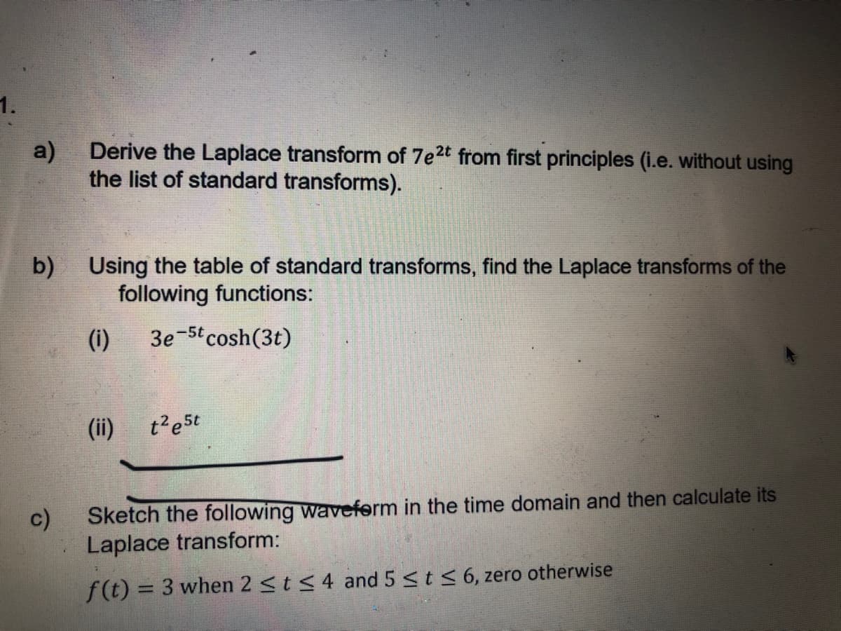1.
a)
Derive the Laplace transform of 7e2t from first principles (i.e. without using
the list of standard transforms).
b)
Using the table of standard transforms, find the Laplace transforms of the
following functions:
(i)
3e-5t cosh(3t)
(ii)
t'e5t
c)
Sketch the following waveferm in the time domain and then calculate its
Laplace transform:
f(t) = 3 when 2 <t <4 and 5 <t < 6, zero otherwise
