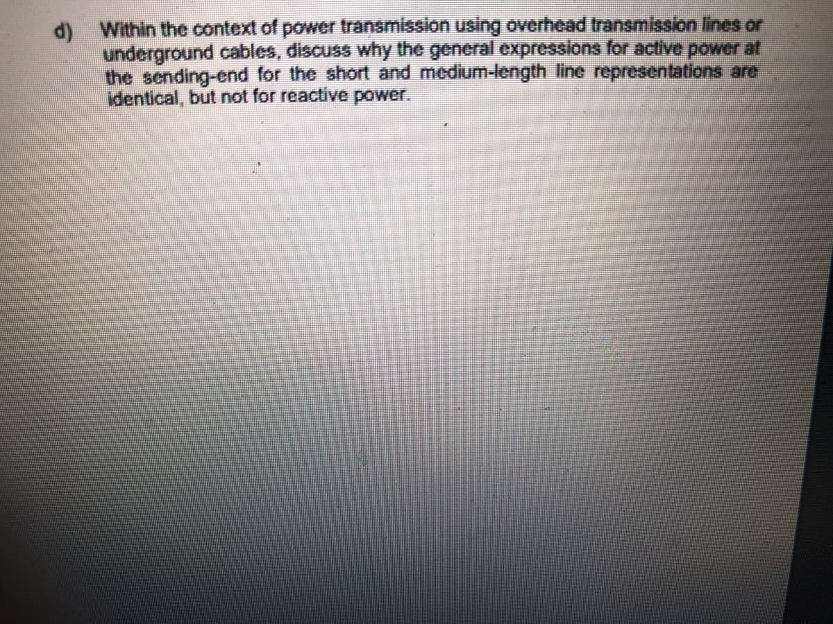 d) Within the context of power transmission using overhead transmission lines or
underground cables, discuss why the general expressions for active power at
the sending-end for the short and medium-length line representations are
identical, but not for reactive power.
