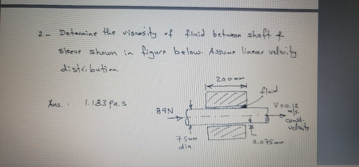 Determine the viscosity of fluid between shaft e
2 -
sleeve shown in fiqure below Assump linear velocity
distri bution.
200mum
fluid
Aus. :
1.183 pa.s
V=o.12
89N
A>
const.
velaity
7 Sum
dia
