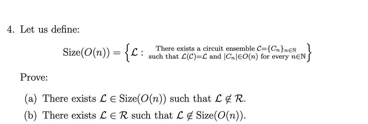 4. Let us define:
Size(O(n)) = {L :
There exists a circuit ensemble C={Cn}n€N
such that L(C)=L and |Cn|EO(n) for every nƐN
Prove:
(a) There exists LE Size(O(n)) such that L & R.
(b) There exists LER such that L4 Size(O(n)).
