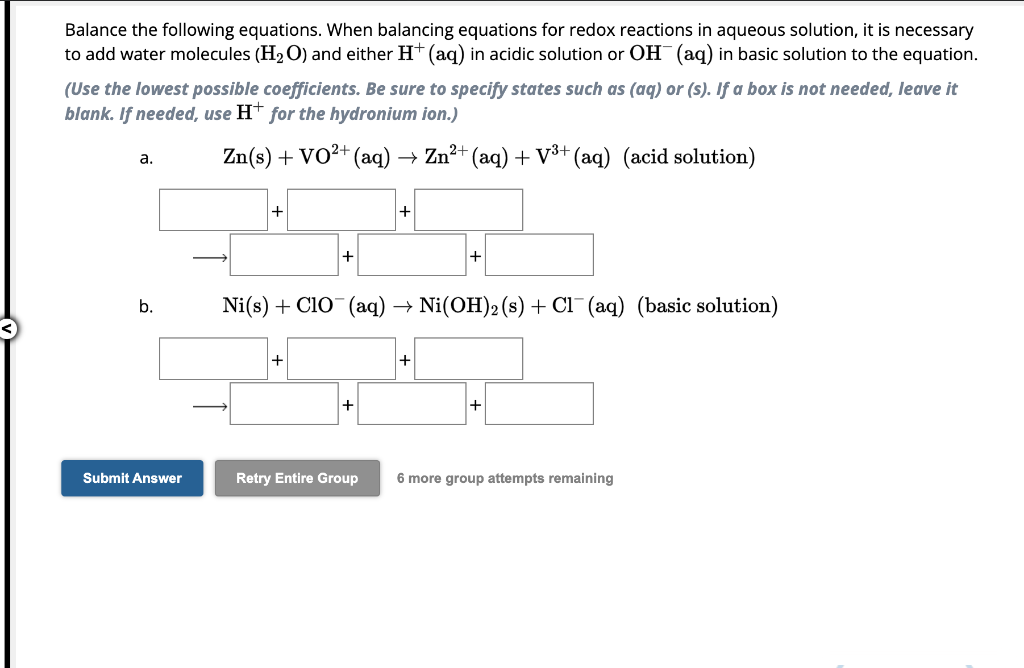 Balance the following equations. When balancing equations for redox reactions in aqueous solution, it is necessary
to add water molecules (H₂O) and either H+ (aq) in acidic solution or OH(aq) in basic solution to the equation.
(Use the lowest possible coefficients. Be sure to specify states such as (aq) or (s). If a box is not needed, leave it
blank. If needed, use H+ for the hydronium ion.)
a.
b.
Submit Answer
2+
Zn(s) + VO²+ (aq)
+
+
+
Ni(s) + CIO¯¯ (aq) Ni(OH)2 (s) + Cl(aq) (basic solution)
+
→ Zn²+ (aq) + V³+ (aq) (acid solution)
Retry Entire Group
+
+
+
6 more group attempts remaining