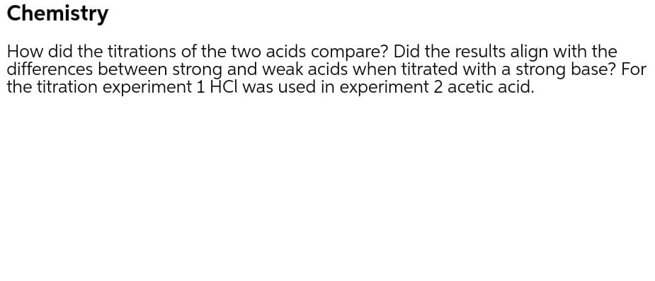 Chemistry
How did the titrations of the two acids compare? Did the results align with the
differences between strong and weak acids when titrated with a strong base? For
the titration experiment 1 HCl was used in experiment 2 acetic acid.
