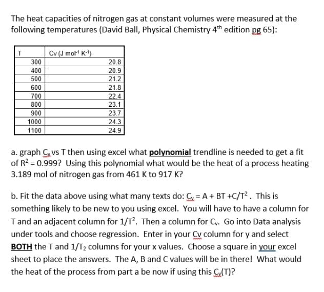 The heat capacities of nitrogen gas at constant volumes were measured at the
following temperatures (David Ball, Physical Chemistry 4th edition pg 65):
Cv (J mol1 K-1)
300
20.8
400
20.9
21.2
500
600
21.8
700
22.4
800
23.1
900
23.7
1000
24.3
1100
24.9
a. graph C vs T then using excel what polynomial trendline is needed to get a fit
of R? = 0.999? Using this polynomial what would be the heat of a process heating
3.189 mol of nitrogen gas from 461 K to 917 K?
b. Fit the data above using what many texts do: Cy = A + BT +C/T² . This is
something likely to be new to you using excel. You will have to have a column for
Tand an adjacent column for 1/T?. Then a column for Cy. Go into Data analysis
under tools and choose regression. Enter in your Cy column for y and select
BOTH the T and 1/T2 columns for your x values. Choose a square in your excel
sheet to place the answers. The A, B and C values will be in there! What would
the heat of the process from part a be now if using this G(T)?
