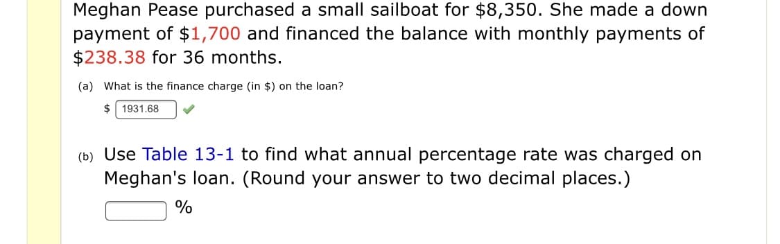 Meghan Pease purchased a small sailboat for $8,350. She made a down
payment of $1,700 and financed the balance with monthly payments of
$238.38 for 36 months.
(a) What is the finance charge (in $) on the loan?
1931.68
(b) Use Table 13-1 to find what annual percentage rate was charged on
Meghan's loan. (Round your answer to two decimal places.)
%

