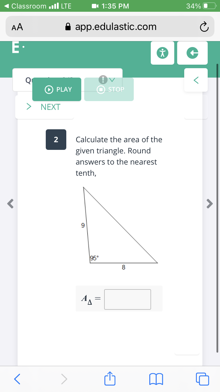 Classroom .ll LTE
1 1:35 PM
34%
AA
app.edulastic.com
Q
PLAY
STOP
NEXT
Calculate the area of the
given triangle. Round
answers to the nearest
tenth,
9.
95°
AA =
00
