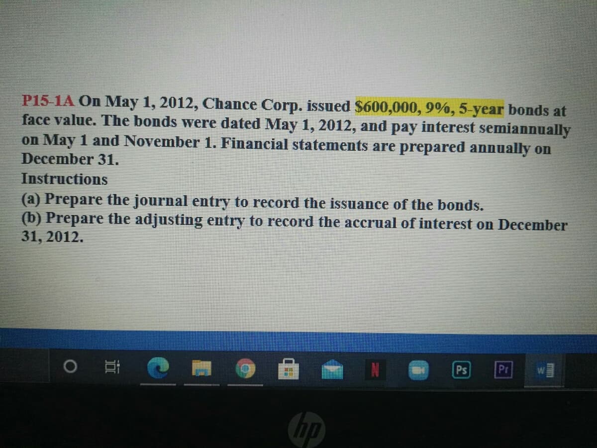 P15-1A On May 1, 2012, Chance Corp. issued $600,000, 9%, 5-year bonds at
face value. The bonds were dated May 1, 2012, and pay interest semiannually
on May 1 and November 1. Financial statements are prepared annually on
December 31.
Instructions
(a) Prepare the journal entry to record the issuance of the bonds.
(b) Prepare the adjusting entry to record the accrual of interest on December
31, 2012.
O
Ps
Pr
hp

