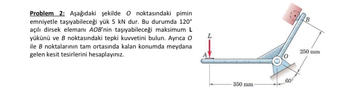 Problem 2: Aşağıdaki şekilde o noktasındaki pimin
emniyetle taşıyabileceği yük 5 kN dur. Bu durumda 120°
açılı dirsek elemanı AOB'nin taşıyabileceği maksimum L
yükünü ve B noktasındaki tepki kuvvetini bulun. Ayrıca o
ile B noktalarının tam ortasında kalan konumda meydana
250 mm
gelen kesit tesirlerini hesaplayınız.
60
350 mm
