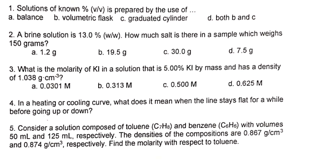 1. Solutions of known % (v/v) is prepared by the use of ...
a. balance b. volumetric flask c. graduated cylinder
d. both b and c
2. A brine solution is 13.0 % (w/w). How much salt is there in a sample which weighs
150 grams?
а. 1.2 g
b. 19.5 g
c. 30.0 g
d. 7.5 g
3. What is the molarity of KI in a solution that is 5.00% KI by mass and has a density
of 1.038 g.cm3?
b. 0.313 M
c. 0.500 M
d. 0.625 M
a. 0.0301 M
4. In a heating or cooling curve, what does it mean when the line stays flat for a while
before going up or down?
5. Consider a solution composed of toluene (C7He) and benzene (C6H6) with volumes
50 mL and 125 mL, respectively. The densities of the compositions are 0.867 g/cm3
and 0.874 g/cm³, respectively. Find the molarity with respect to toluene.
