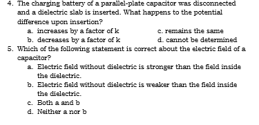 4. The charging battery of a parallel-plate capacitor was disconnected
and a dielectric slab is inserted. What happens to the potential
difference upon insertion?
a. increases by a factor of k
b. decreases by a factor of k
5. Which of the following statement is correct about the electric field of a
c. remains the same
d. cannot be determined
capacitor?
a. Electric field without dielectric is stronger than the field inside
the dielectric.
b. Electric field without dielectric is weaker than the field inside
the dielectric.
c. Both a and b
d. Neither a nor b
