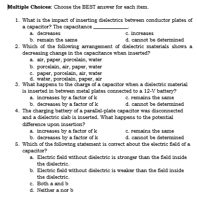 Multiple Choices: Choose the BEST answer for each item.
1. What is the impact of inserting đielectrics between conductor plates of
a capacitor? The capacitance
a. decreases
b. remain the same
2. Which of the following arrangement of dielectric materials shows a
decreasing change in the capacitance when inserted?
a. air, paper, porcelain, water
b. porcelain, air, paper, water
c. paper, porcelain, air, water
d. water, porcelain, paper, air
3. What happens to the charge of a capacitor when a dielectric material
is inserted in between metal plates connected to a 12-V battery?
c. increases
d. cannot be determined
c. remains the same
a. increases by a factor of k
b. decreases by a factor of k
4. The charging battery of a parallel-plate capacitor was disconnected
and a dielectric slab is inserted. What happens to the potential
d. cannot be determined
difference upon insertion?
a increases by a factor of k
b. decreases by a factor of k
c. remains the same
d. cannot be determined
5. Which of the following statement is correct about the electric field of a
capacitor?
a. Electric field without dielectric is stronger than the field inside
the dielectric.
b. Electric field without dielectric is weaker than the field inside
the dielectric.
c. Both a and b
d. Neither a nor b
