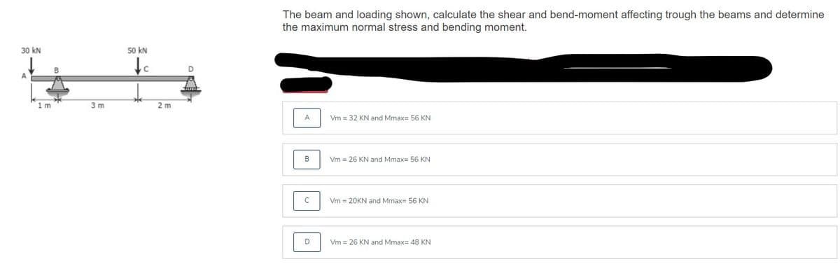 The beam and loading shown, calculate the shear and bend-moment affecting trough the beams and determine
the maximum normal stress and bending moment.
30 kN
50 kN
B
1m
3 m
2 m
A
Vm = 32 KN and Mmax= 56 KN
B
Vm = 26 KN and Mmax= 56 KN
C
Vm = 20KN and Mmax= 56 KN
Vm = 26 KN and Mmax= 48 KN
