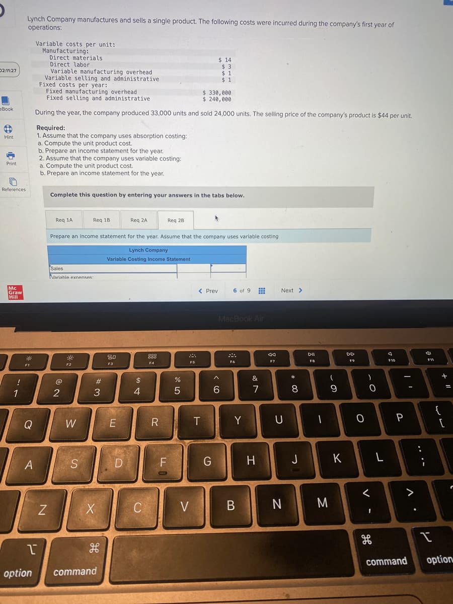 Lynch Company manufactures and sells a single product. The following costs were incurred during the company's first year of
operations:
Variable costs per unit:
Manufacturing:
Direct materials
$ 14
Direct labor
$3
02:11:27
$1
Variable manufacturing overhead
Variable selling and administrative
Fixed costs per year:
$ 1
Fixed manufacturing overhead
$ 330,000
I
Fixed selling and administrative
$ 240,000
eBook
During the year, the company produced 33,000 units and sold 24,000 units. The selling price of the company's product is $44 per unit.
Required:
Hint
1. Assume that the company uses absorption costing:
a. Compute the unit product cost.
b. Prepare an income statement for the year.
2. Assume that the company uses variable costing:
a. Compute the unit product cost.
b. Prepare an income statement for the year.
Complete this question by entering your answers in the tabs below.
Req 1A
Req 1B
Req 2A
Req 2B
Prepare an income statement for the year. Assume that the company uses variable costing
Lynch Company
Variable Costing Income Statement
Sales
Variable expenses:
www
< Prev
6 of 9
MacBook Air
000
30
888
F4
F6
F2
Print
References
Mc
Graw
Hill
!
1
8
F1
Q
A
N
@
2
W
S
w #
3
X
H
1
option command
80
F3
E
D
$
4
C
R
LL
F
%
5
F5
V
T
< 6
G
Y
B
&
7
H
Aa
F7
Next >
U
N
* 00
8
J
DII
FB
-
M
-
9
K
DD
F9
O
)
O
<
1
H
L
72
F10
F11
3
P
>
:
;
{
+ 11
[
=
I
command option