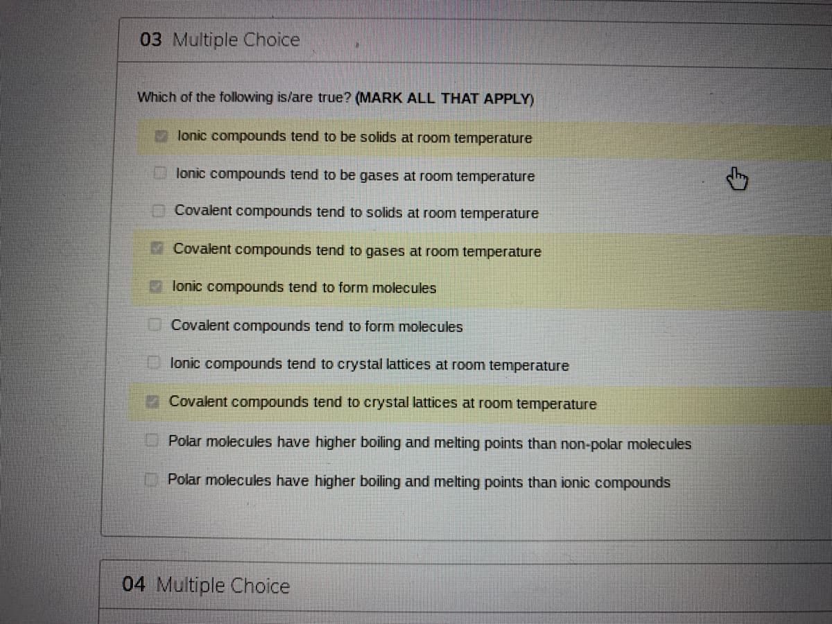 03 Multiple Choice
Which of the following is/are true? (MARK ALL THAT APPLY)
lonic compounds tend to be solids at room temperature
lonic compounds tend to be gases at room temperature
Covalent compounds tend to solids at room temperature
Covalent compounds tend to gases at room temperature
lonic compounds tend to form molecules
Covalent compounds tend to form molecules
lonic compounds tend to crystal lattices at room temperature
Covalent compounds tend to crystal lattices at room temperature
Polar molecules have higher boiling and melting points than non-polar molecules
Polar molecules have higher boiling and melting points than ionic compounds
04 Multiple Choice
