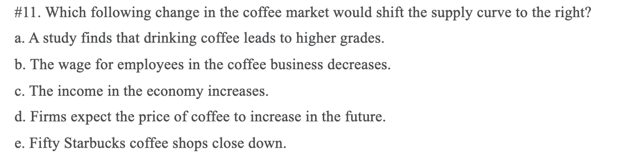 #11. Which following change in the coffee market would shift the supply curve to the right?
a. A study finds that drinking coffee leads to higher grades.
b. The wage for employees in the coffee business decreases.
c. The income in the economy increases.
d. Firms expect the price of coffee to increase in the future.
e. Fifty Starbucks coffee shops close down.
