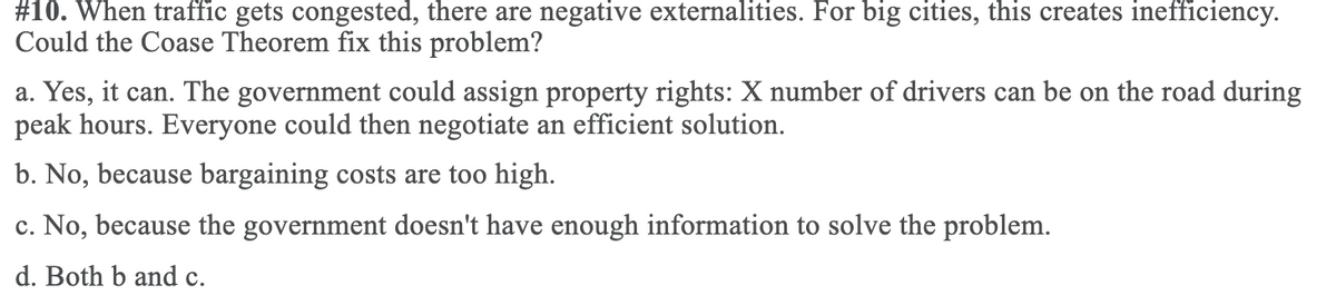 #10. When traffic gets congested, there are negative externalities. For big cities, this creates inefficiency.
Could the Coase Theorem fix this problem?
a. Yes, it can. The government could assign property rights: X number of drivers can be on the road during
peak hours. Everyone could then negotiate an efficient solution.
b. No, because bargaining costs are too high.
c. No, because the government doesn't have enough information to solve the problem.
d. Both b and c.
