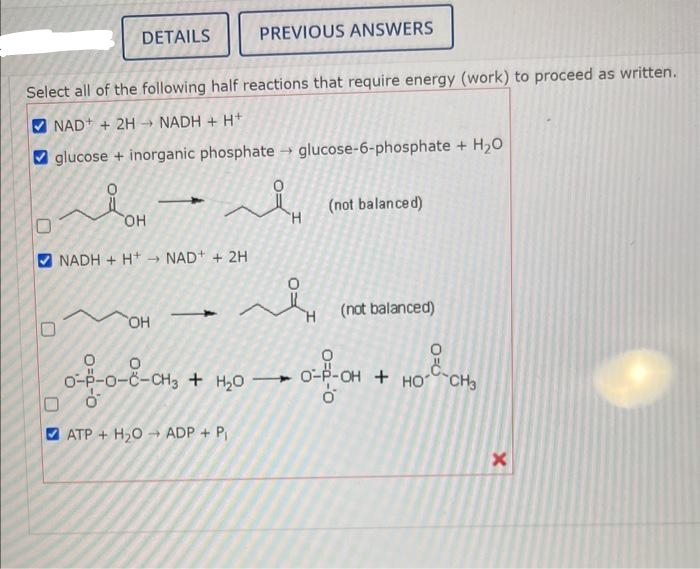 U
Select all of the following half reactions that require energy (work) to proceed as written.
NAD+ + 2HNADH + H+
glucose + inorganic phosphate glucose-6-phosphate + H₂O
›
DETAILS
O=d-0
OH
NADH+H NAD+ + 2H
OH
o-p-o-C-CH3 + H2O
-0-8-CH3
PREVIOUS ANSWERS
ATP+ H₂O ADP + P₁
H
قمر
H
(not balanced)
(not balanced)
O
0-4-OH + HO-CH₂
0
x