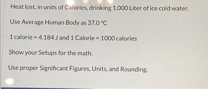 Heat lost, in units of Calories, drinking 1.000 Liter of ice cold water.
Use Average Human Body as 37.0 °C
1 calorie 4.184 J and 1 Calorie = 1000 calories
Show your Setups for the math.
Use proper Significant Figures, Units, and Rounding.