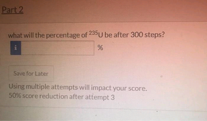 Part 2
what will the percentage of 235 U be after 300 steps?
i
%
Save for Later
Using multiple attempts will impact your score.
50% score reduction after attempt 3