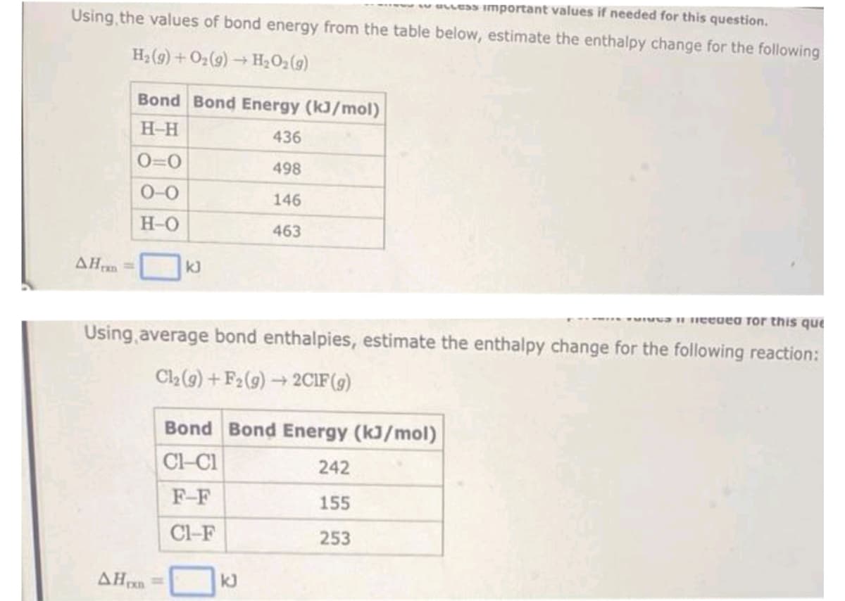 ELLESS Important values if needed for this question.
Using the values of bond energy from the table below, estimate the enthalpy change for the following
H₂(g) + O₂(g) → H₂O₂(g)
AH =
Bond Bond Energy (kJ/mol)
H-H
0=0
0-0
H-O
kJ
AHxn
436
498
146
463
vai needed for this que
Using average bond enthalpies, estimate the enthalpy change for the following reaction:
Cl₂(g) +F2 (g) → 2C1F (g)
Bond Bond Energy (kJ/mol)
CH-C1
242
F-F
155
CI-F
253