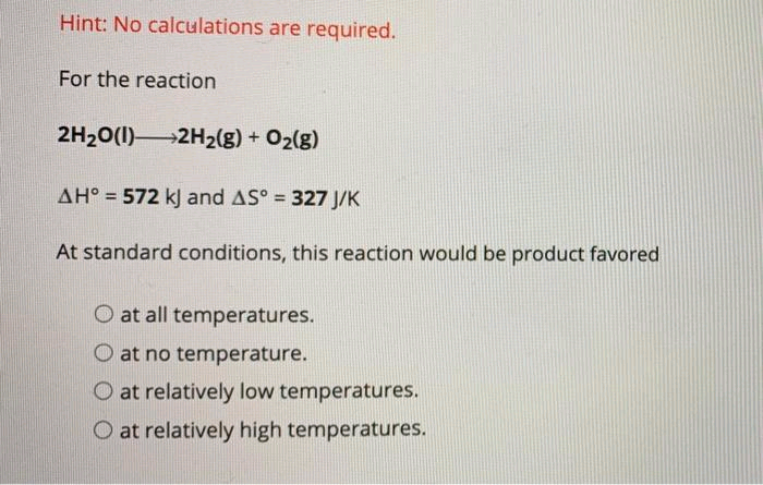 Hint: No calculations are required.
For the reaction
2H₂O(1) 2H₂(g) + O₂(g)
AH° 572 kJ and AS° = 327 J/K
At standard conditions, this reaction would be product favored
O at all temperatures.
at no temperature.
O at relatively low temperatures.
O at relatively high temperatures.