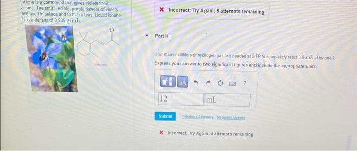 lonone is a compound that gives violets their
aroma The small, edible, purple flowers of violets
are used in salads and to make teas. Liquid lonone
has a density of 0.935 g/mL
Jonone
X Incorrect: Try Again: 5 attempts remaining
Part H
How many mililiters of hydrogen gas are needed at STP to completely react 3.9 mL of ionone?
Express your answer to two significant figures and include the appropriate units.
12
Submit
PA
4
mL
?
X Incorrect Try Again: 4 attempts remaining